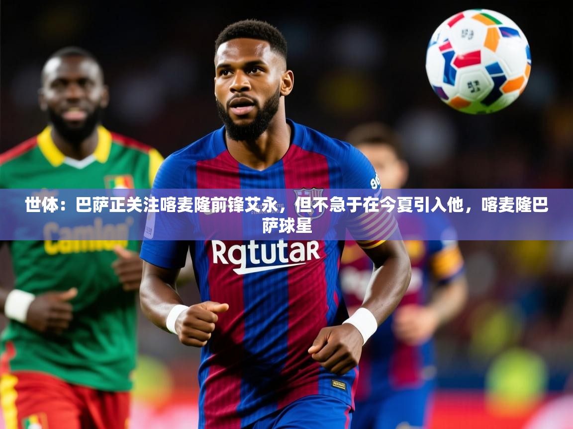 2025澳客体育彩票世体:巴萨正关注喀麦隆前锋艾永,但不急于在今夏引入他,喀麦隆巴萨球星 第1张