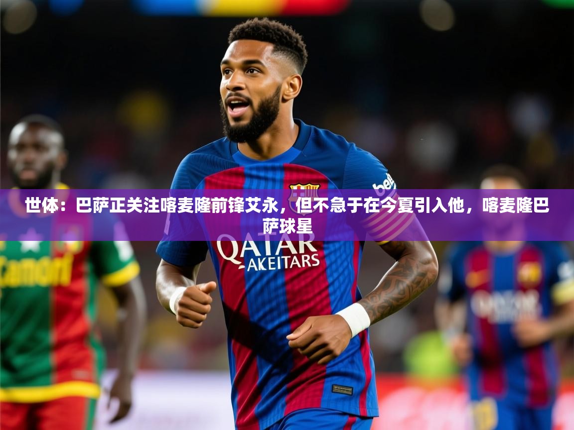 2025澳客体育彩票世体:巴萨正关注喀麦隆前锋艾永,但不急于在今夏引入他,喀麦隆巴萨球星 第2张
