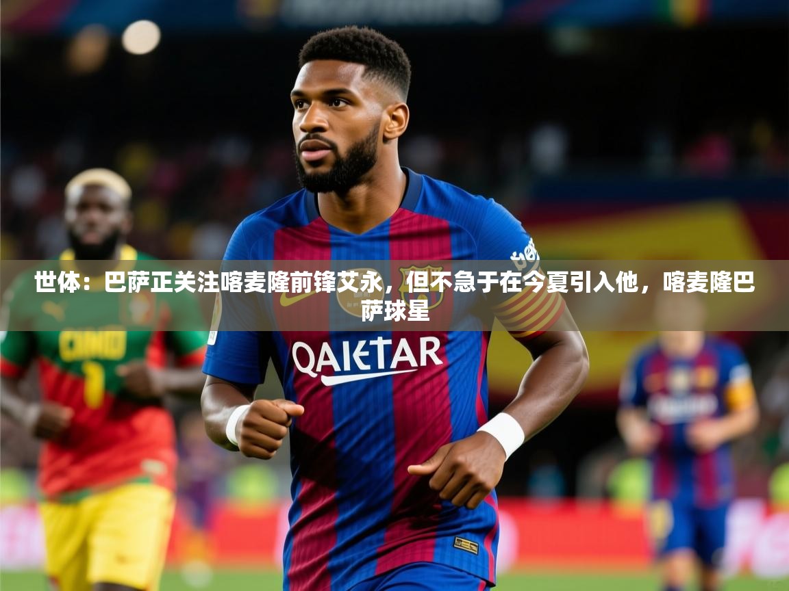 2025澳客体育彩票世体:巴萨正关注喀麦隆前锋艾永,但不急于在今夏引入他,喀麦隆巴萨球星 第3张