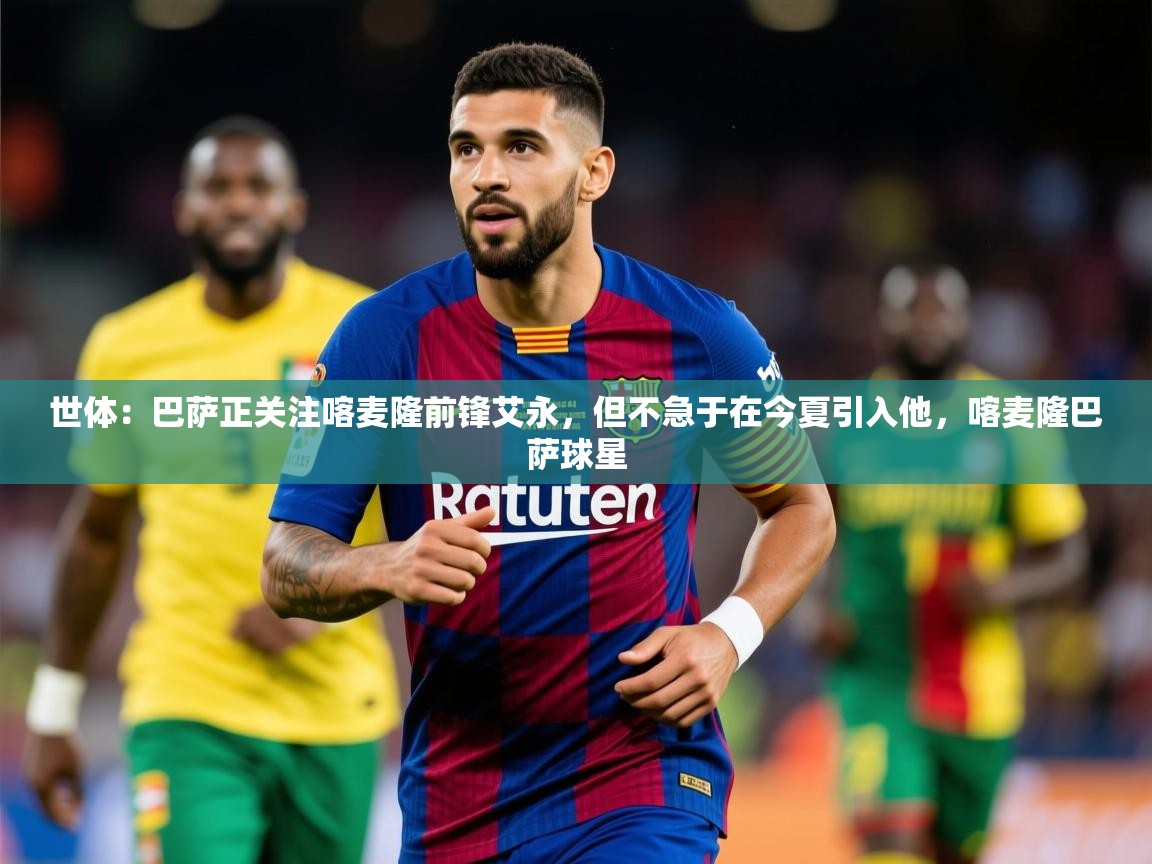 2025澳客体育彩票世体:巴萨正关注喀麦隆前锋艾永,但不急于在今夏引入他,喀麦隆巴萨球星 第4张