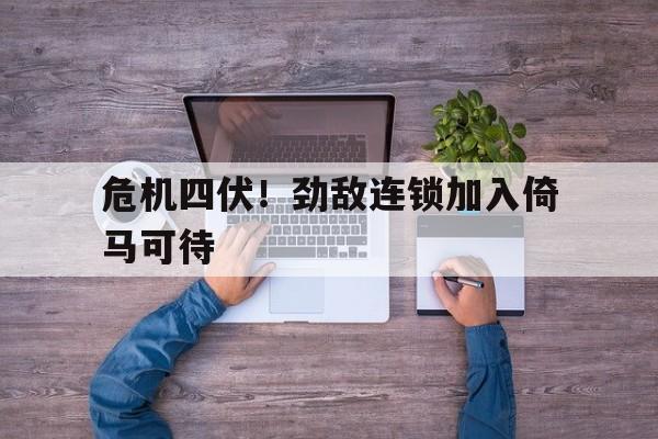 危机四伏！劲敌连锁加入倚马可待
